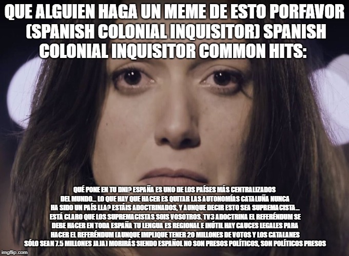 Help Catalonia | QUE ALGUIEN HAGA UN MEME DE ESTO PORFAVOR (SPANISH COLONIAL INQUISITOR)
SPANISH COLONIAL INQUISITOR COMMON HITS:; QUÉ PONE EN TU DNI? ESPAÑA ES UNO DE LOS PAÍSES MÁS CENTRALIZADOS DEL MUNDO...
LO QUE HAY QUE HACER ES QUITAR LAS AUTONOMÍAS
CATALUÑA NUNCA HA SIDO UN PAÍS
LLA?
ESTÁIS ADOCTRINADOS, Y AUNQUE DECIR ESTO SEA SUPREMACISTA... ESTÁ CLARO QUE LOS SUPREMACISTAS SOIS VOSOTROS.
TV3 ADOCTRINA
EL REFERÉNDUM SE DEBE HACER EN TODA ESPAÑA
TU LENGUA ES REGIONAL E INÚTIL
HAY CAUCES LEGALES PARA HACER EL REFERÉNDUM (AUNQUE IMPLIQUE TENER 20 MILLONES DE VOTOS Y LOS CATALANES SÓLO SEAN 7.5 MILLONES JAJA)
MORIRÁS SIENDO ESPAÑOL
NO SON PRESOS POLÍTICOS, SON POLÍTICOS PRESOS | image tagged in help catalonia | made w/ Imgflip meme maker