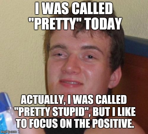 10 Guy Meme | I WAS CALLED "PRETTY" TODAY; ACTUALLY, I WAS CALLED "PRETTY STUPID", BUT I LIKE TO FOCUS ON THE POSITIVE. | image tagged in memes,10 guy | made w/ Imgflip meme maker