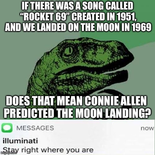 When the lluminati finds out you’re making conspiracy theories again | IF THERE WAS A SONG CALLED “ROCKET 69” CREATED IN 1951, AND WE LANDED ON THE MOON IN 1969; DOES THAT MEAN CONNIE ALLEN PREDICTED THE MOON LANDING? | image tagged in memes,philosoraptor | made w/ Imgflip meme maker