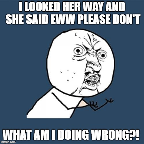 Y U No | I LOOKED HER WAY AND SHE SAID EWW PLEASE DON'T; WHAT AM I DOING WRONG?! | image tagged in memes,y u no | made w/ Imgflip meme maker