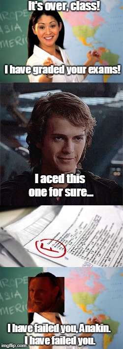 I have failed you | It's over, class! I have graded your exams! I aced this one for sure... I have failed you, Anakin. I have failed you. | image tagged in star wars,exams,unhelpful high school teacher | made w/ Imgflip meme maker