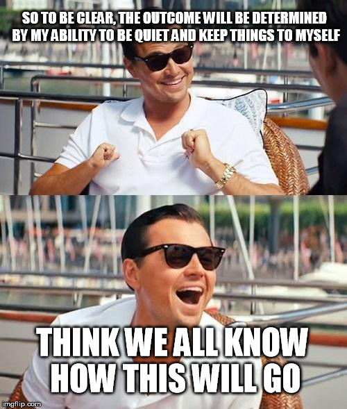 Leonardo Dicaprio Wolf Of Wall Street | SO TO BE CLEAR, THE OUTCOME WILL BE DETERMINED BY MY ABILITY TO BE QUIET AND KEEP THINGS TO MYSELF; THINK WE ALL KNOW HOW THIS WILL GO | image tagged in memes,leonardo dicaprio wolf of wall street | made w/ Imgflip meme maker