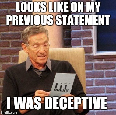 Maury Lie Detector Meme | LOOKS LIKE ON MY PREVIOUS STATEMENT I WAS DECEPTIVE | image tagged in memes,maury lie detector | made w/ Imgflip meme maker