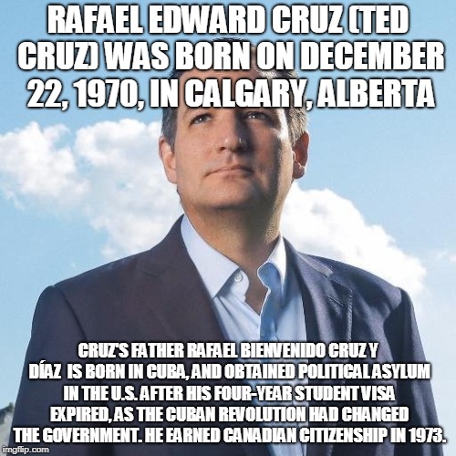 RAFAEL EDWARD CRUZ (TED CRUZ) WAS BORN ON DECEMBER 22, 1970, IN CALGARY, ALBERTA; CRUZ'S FATHER RAFAEL BIENVENIDO CRUZ Y DÍAZ  IS BORN IN CUBA, AND OBTAINED POLITICAL ASYLUM IN THE U.S. AFTER HIS FOUR-YEAR STUDENT VISA EXPIRED, AS THE CUBAN REVOLUTION HAD CHANGED THE GOVERNMENT. HE EARNED CANADIAN CITIZENSHIP IN 1973. | made w/ Imgflip meme maker