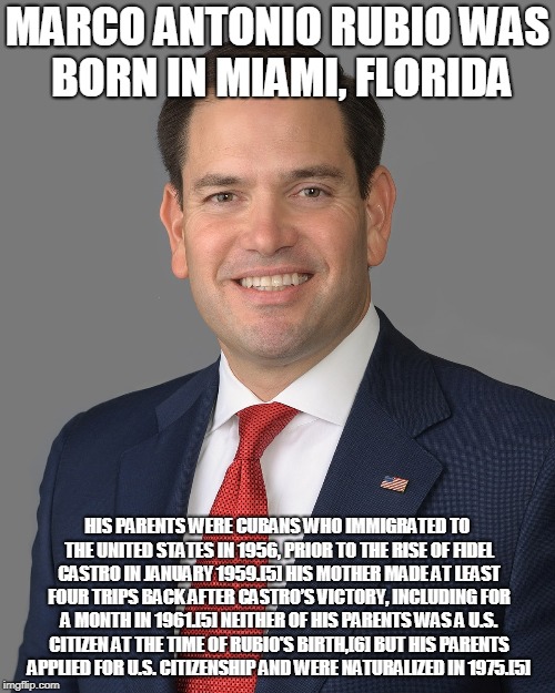 MARCO ANTONIO RUBIO WAS BORN IN MIAMI, FLORIDA; HIS PARENTS WERE CUBANS WHO IMMIGRATED TO THE UNITED STATES IN 1956, PRIOR TO THE RISE OF FIDEL CASTRO IN JANUARY 1959.[5] HIS MOTHER MADE AT LEAST FOUR TRIPS BACK AFTER CASTRO’S VICTORY, INCLUDING FOR A MONTH IN 1961.[5] NEITHER OF HIS PARENTS WAS A U.S. CITIZEN AT THE TIME OF RUBIO'S BIRTH,[6] BUT HIS PARENTS APPLIED FOR U.S. CITIZENSHIP AND WERE NATURALIZED IN 1975.[5] | made w/ Imgflip meme maker