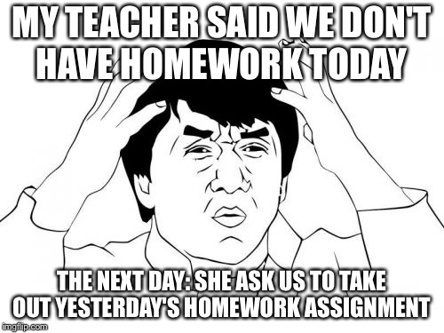 Jackie Chan WTF | MY TEACHER SAID WE DON'T HAVE HOMEWORK TODAY; THE NEXT DAY: SHE ASK US TO TAKE OUT YESTERDAY'S HOMEWORK ASSIGNMENT | image tagged in memes,jackie chan wtf | made w/ Imgflip meme maker