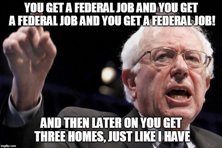 Bernie Sanders | YOU GET A FEDERAL JOB AND YOU GET A FEDERAL JOB AND YOU GET A FEDERAL JOB! AND THEN LATER ON YOU GET THREE HOMES, JUST LIKE I HAVE | image tagged in bernie sanders,socialism,presidency | made w/ Imgflip meme maker