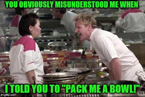 Angry Chef Gordon Ramsay Meme | YOU OBVIOUSLY MISUNDERSTOOD ME WHEN; I TOLD YOU TO "PACK ME A BOWL!" | image tagged in memes,angry chef gordon ramsay | made w/ Imgflip meme maker