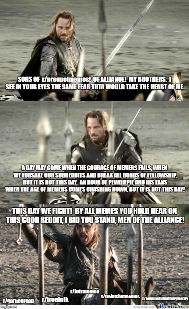 Aragorn | SONS OF  r/prequelmemes!

OF ALLIANCE!

MY BROTHERS.

I SEE IN YOUR EYES THE SAME FEAR THTA WOULD TAKE THE HEART OF ME. A DAY MAY COME WHEN THE COURAGE OF MEMERS FAILS, WHEN WE FORSAKE OUR SUBREDDITS AND BREAK ALL BONDS OF FELLOWSHIP, BUT IT IS NOT THIS DAY.

AN HOUR OF PEWDIEPIE AND HIS FANS WHEN THE AGE OF MEMERS COMES CRASHING DOWN, BUT IT IS NOT THIS DAY! THIS DAY WE FIGHT!

BY ALL MEMES YOU HOLD DEAR ON THIS GOOD REDDIT, I BID YOU STAND, MEN OF THE ALLIANCE! r/lotrmemes; r/trebuchetmemes; r/empiredidnothingworng; r/garlicbread; r/freefolk | image tagged in aragorn | made w/ Imgflip meme maker
