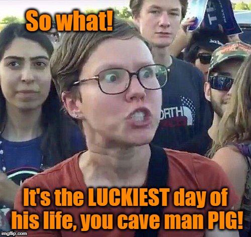 foggy | So what! It's the LUCKIEST day of his life, you cave man PIG! | image tagged in triggered feminist | made w/ Imgflip meme maker