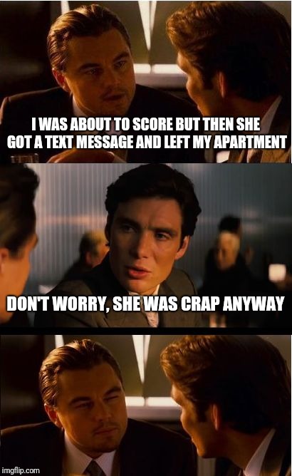 Inception Meme | I WAS ABOUT TO SCORE BUT THEN SHE GOT A TEXT MESSAGE AND LEFT MY APARTMENT; DON'T WORRY, SHE WAS CRAP ANYWAY | image tagged in memes,inception | made w/ Imgflip meme maker