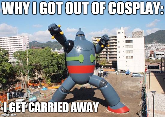 Cosplay | WHY I GOT OUT OF COSPLAY:; I GET CARRIED AWAY | image tagged in funny,cosplay,sci-fi,godzilla,robots | made w/ Imgflip meme maker