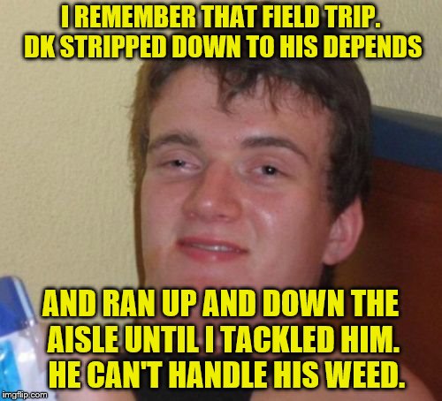 10 Guy Meme | I REMEMBER THAT FIELD TRIP.  DK STRIPPED DOWN TO HIS DEPENDS AND RAN UP AND DOWN THE AISLE UNTIL I TACKLED HIM.  HE CAN'T HANDLE HIS WEED. | image tagged in memes,10 guy | made w/ Imgflip meme maker