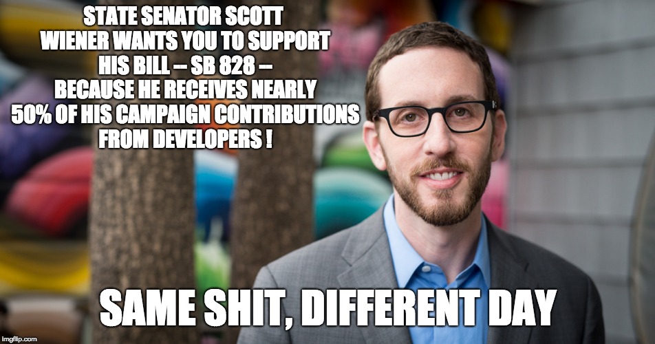 STATE SENATOR SCOTT WIENER WANTS YOU TO SUPPORT HIS BILL -- SB 828 -- BECAUSE HE RECEIVES NEARLY 50% OF HIS CAMPAIGN CONTRIBUTIONS FROM DEVELOPERS ! SAME SHIT, DIFFERENT DAY | image tagged in state senator scott weiner - dishonest | made w/ Imgflip meme maker