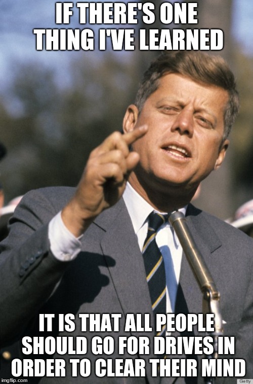 JFK | IF THERE'S ONE THING I'VE LEARNED; IT IS THAT ALL PEOPLE SHOULD GO FOR DRIVES IN ORDER TO CLEAR THEIR MIND | image tagged in jfk | made w/ Imgflip meme maker