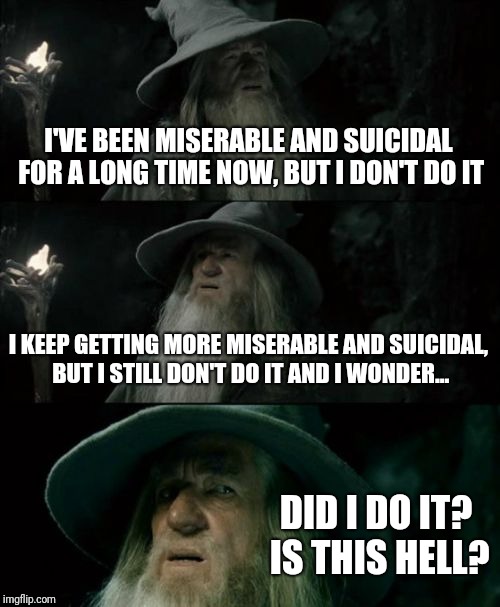 Confused Gandalf Meme | I'VE BEEN MISERABLE AND SUICIDAL FOR A LONG TIME NOW, BUT I DON'T DO IT; I KEEP GETTING MORE MISERABLE AND SUICIDAL, BUT I STILL DON'T DO IT AND I WONDER... DID I DO IT? IS THIS HELL? | image tagged in memes,confused gandalf | made w/ Imgflip meme maker