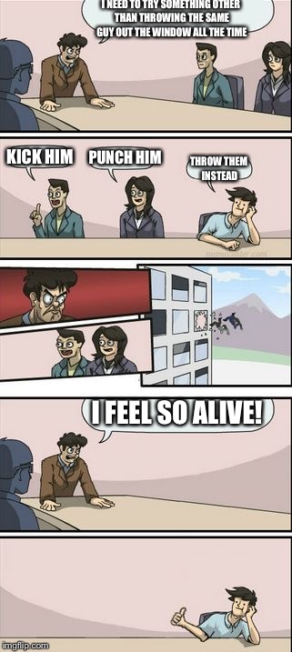 Boardroom Meeting Sugg 2 | I NEED TO TRY SOMETHING OTHER THAN THROWING THE SAME GUY OUT THE WINDOW ALL THE TIME; KICK HIM; PUNCH HIM; THROW THEM INSTEAD; I FEEL SO ALIVE! | image tagged in boardroom meeting sugg 2 | made w/ Imgflip meme maker
