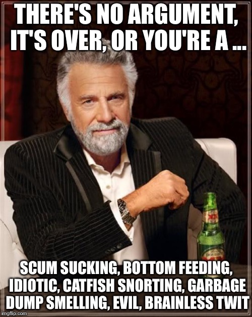The Most Interesting Man In The World Meme | THERE'S NO ARGUMENT, IT'S OVER, OR YOU'RE A ... SCUM SUCKING, BOTTOM FEEDING, IDIOTIC, CATFISH SNORTING, GARBAGE DUMP SMELLING, EVIL, BRAINL | image tagged in memes,the most interesting man in the world | made w/ Imgflip meme maker
