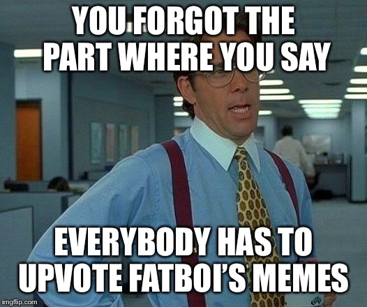 YOU FORGOT THE PART WHERE YOU SAY EVERYBODY HAS TO UPVOTE FATBOI’S MEMES | image tagged in memes,that would be great | made w/ Imgflip meme maker