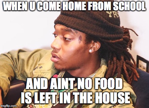 My daily routine... | WHEN U COME HOME FROM SCHOOL; AND AINT NO FOOD IS LEFT IN THE HOUSE | image tagged in memes | made w/ Imgflip meme maker