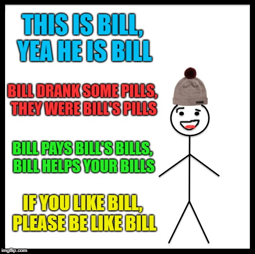 the bill song | THIS IS BILL, YEA HE IS BILL; BILL DRANK SOME PILLS, THEY WERE BILL'S PILLS; BILL PAYS BILL'S BILLS, BILL HELPS YOUR BILLS; IF YOU LIKE BILL, PLEASE BE LIKE BILL | image tagged in memes,be like bill | made w/ Imgflip meme maker