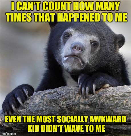 Confession Bear Meme | I CAN'T COUNT HOW MANY TIMES THAT HAPPENED TO ME EVEN THE MOST SOCIALLY AWKWARD KID DIDN'T WAVE TO ME | image tagged in memes,confession bear | made w/ Imgflip meme maker