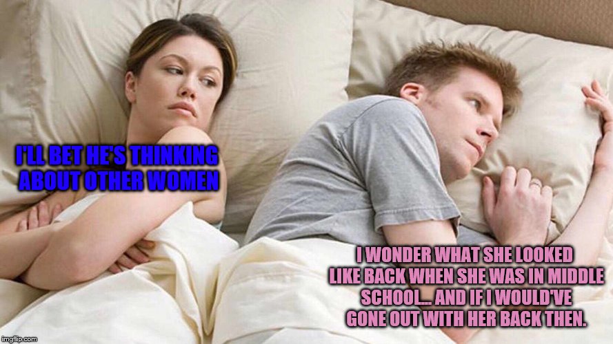 I Bet He's Thinking About Other Women | I'LL BET HE'S THINKING ABOUT OTHER WOMEN; I WONDER WHAT SHE LOOKED LIKE BACK WHEN SHE WAS IN MIDDLE SCHOOL... AND IF I WOULD'VE GONE OUT WITH HER BACK THEN. | image tagged in i bet he's thinking about other women,childhood sweeheart speculation | made w/ Imgflip meme maker