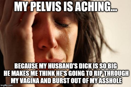 First World Problems.. in bed | MY PELVIS IS ACHING... BECAUSE MY HUSBAND'S DICK IS SO BIG HE MAKES ME THINK HE'S GOING TO RIP THROUGH MY VAGINA AND BURST OUT OF MY ASSHOLE | image tagged in memes,first world problems,nsfw,her man has a big one,biologically impossible sex | made w/ Imgflip meme maker