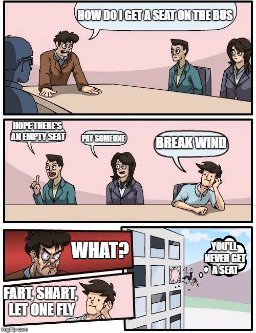 Boardroom Meeting Suggestion Meme | HOW DO I GET A SEAT ON THE BUS; HOPE THERE'S AN EMPTY SEAT; PAY SOMEONE; BREAK WIND; WHAT? YOU'LL NEVER GET A SEAT; FART, SHART, LET ONE FLY | image tagged in memes,boardroom meeting suggestion | made w/ Imgflip meme maker