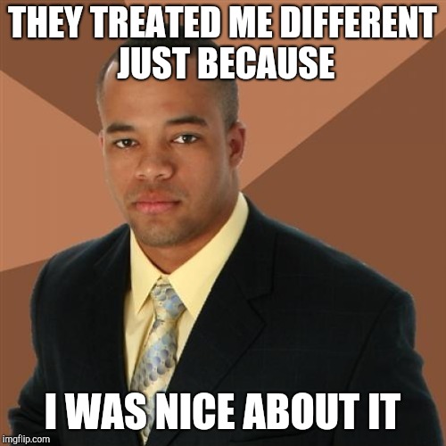 THEY TREATED ME DIFFERENT JUST BECAUSE I WAS NICE ABOUT IT | made w/ Imgflip meme maker