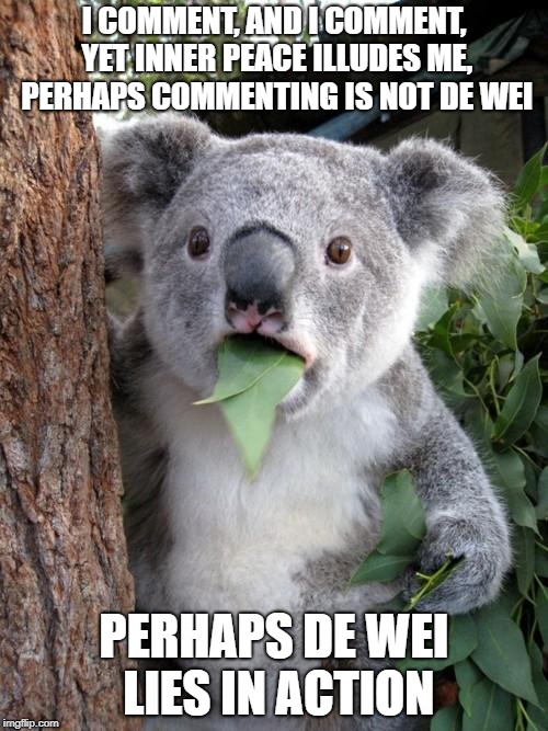 Surprised Koala | I COMMENT, AND I COMMENT, YET INNER PEACE ILLUDES ME, PERHAPS COMMENTING IS NOT DE WEI; PERHAPS DE WEI LIES IN ACTION | image tagged in memes,surprised koala | made w/ Imgflip meme maker