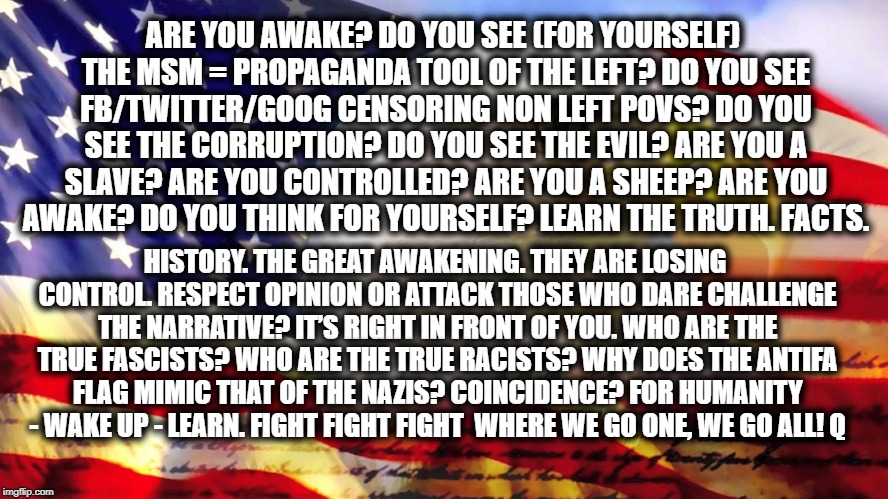 ARE YOU AWAKE?
DO YOU SEE (FOR YOURSELF) THE MSM = PROPAGANDA TOOL OF THE LEFT?
DO YOU SEE FB/TWITTER/GOOG CENSORING NON LEFT POVS?
DO YOU SEE THE CORRUPTION?
DO YOU SEE THE EVIL?
ARE YOU A SLAVE?
ARE YOU CONTROLLED?
ARE YOU A SHEEP?
ARE YOU AWAKE?
DO YOU THINK FOR YOURSELF?
LEARN THE TRUTH.
FACTS. HISTORY.
THE GREAT AWAKENING.
THEY ARE LOSING CONTROL.
RESPECT OPINION OR ATTACK THOSE WHO DARE CHALLENGE THE NARRATIVE?
IT’S RIGHT IN FRONT OF YOU.
WHO ARE THE TRUE FASCISTS?
WHO ARE THE TRUE RACISTS?
WHY DOES THE ANTIFA FLAG MIMIC THAT OF THE NAZIS?
COINCIDENCE?
FOR HUMANITY - WAKE UP - LEARN.
FIGHT FIGHT FIGHT 
WHERE WE GO ONE, WE GO ALL!
Q | made w/ Imgflip meme maker