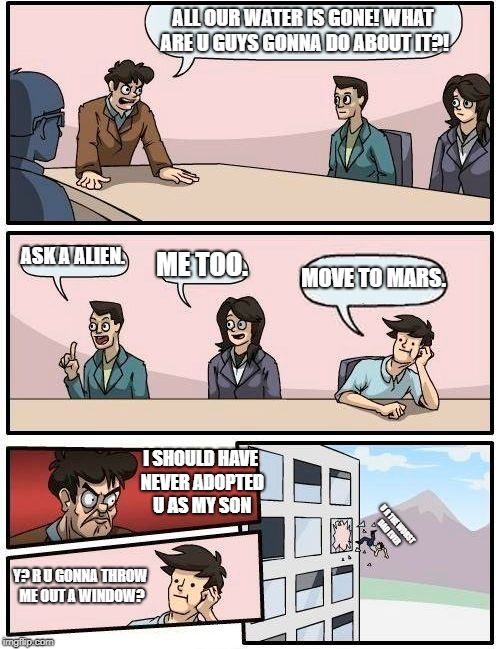 Boardroom Meeting Suggestion | ALL OUR WATER IS GONE! WHAT ARE U GUYS GONNA DO ABOUT IT?! ASK A ALIEN. ME TOO. MOVE TO MARS. I SHOULD HAVE NEVER ADOPTED U AS MY SON; U R THE WORST DAD EVER; Y? R U GONNA THROW ME OUT A WINDOW? | image tagged in memes,boardroom meeting suggestion | made w/ Imgflip meme maker