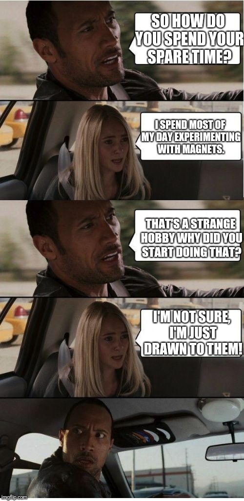 The Rock Conversation | SO HOW DO YOU SPEND YOUR SPARE TIME? I SPEND MOST OF MY DAY EXPERIMENTING WITH MAGNETS. THAT'S A STRANGE HOBBY WHY DID YOU START DOING THAT? I'M NOT SURE, I'M JUST DRAWN TO THEM! | image tagged in the rock conversation | made w/ Imgflip meme maker