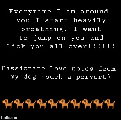 Blank | Everytime I am around you I start heavily breathing. I want to jump on you and lick you all over!!!!!! Passionate love notes from my dog (such a pervert); 🐕🐕🐕🐕🐕🐕🐕🐕🐕🐕 | image tagged in blank | made w/ Imgflip meme maker