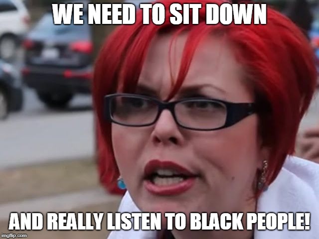 Sjw | WE NEED TO SIT DOWN; AND REALLY LISTEN TO BLACK PEOPLE! | image tagged in sjw | made w/ Imgflip meme maker