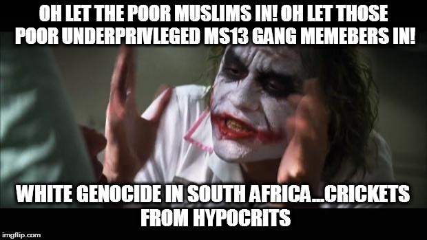 And everybody loses their minds Meme | OH LET THE POOR MUSLIMS IN! OH LET THOSE POOR UNDERPRIVLEGED MS13 GANG MEMEBERS IN! WHITE GENOCIDE IN SOUTH AFRICA...CRICKETS FROM HYPOCRITS | image tagged in memes,and everybody loses their minds | made w/ Imgflip meme maker