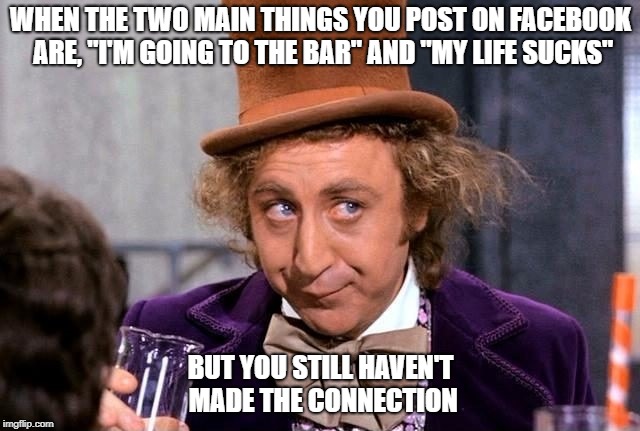 The Bar Sucks |  WHEN THE TWO MAIN THINGS YOU POST ON FACEBOOK ARE, "I'M GOING TO THE BAR" AND "MY LIFE SUCKS"; BUT YOU STILL HAVEN'T MADE THE CONNECTION | image tagged in willie wonka,life sucks,at the bar | made w/ Imgflip meme maker