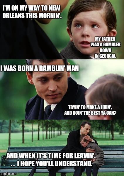 Ramblin' Man | I'M ON MY WAY TO NEW ORLEANS THIS MORNIN'. MY FATHER WAS A GAMBLER DOWN IN GEORGIA. I WAS BORN A RAMBLIN' MAN; TRYIN' TO MAKE A LIVIN', AND DOIN' THE BEST YA CAN? AND WHEN IT'S TIME FOR LEAVIN'. . .  I HOPE YOU'LL UNDERSTAND. | image tagged in memes,finding neverland | made w/ Imgflip meme maker