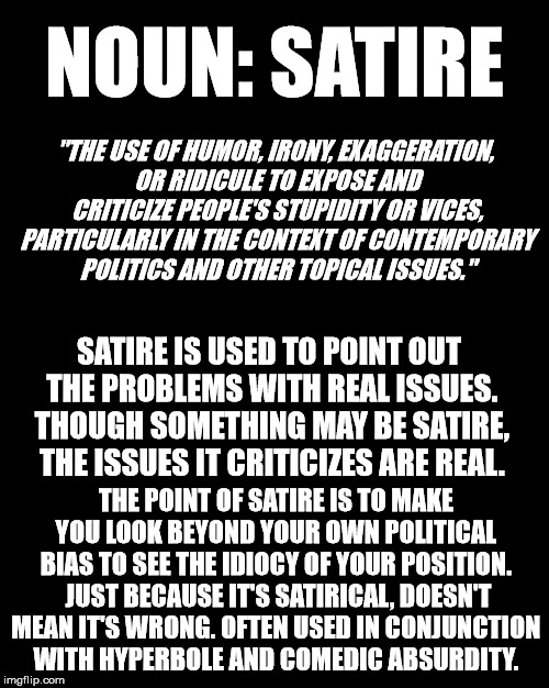 Satire | NOUN: SATIRE; "THE USE OF HUMOR, IRONY, EXAGGERATION, OR RIDICULE TO EXPOSE AND CRITICIZE PEOPLE'S STUPIDITY OR VICES, PARTICULARLY IN THE CONTEXT OF CONTEMPORARY POLITICS AND OTHER TOPICAL ISSUES."; SATIRE IS USED TO POINT OUT THE PROBLEMS WITH REAL ISSUES. THOUGH SOMETHING MAY BE SATIRE, THE ISSUES IT CRITICIZES ARE REAL. THE POINT OF SATIRE IS TO MAKE YOU LOOK BEYOND YOUR OWN POLITICAL BIAS TO SEE THE IDIOCY OF YOUR POSITION.  JUST BECAUSE IT'S SATIRICAL, DOESN'T MEAN IT'S WRONG. OFTEN USED IN CONJUNCTION WITH HYPERBOLE AND COMEDIC ABSURDITY. | image tagged in definition,funny | made w/ Imgflip meme maker