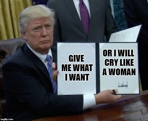 Trump Bill Signing Meme | GIVE ME WHAT I WANT; OR I WILL CRY LIKE A WOMAN | image tagged in memes,trump bill signing | made w/ Imgflip meme maker