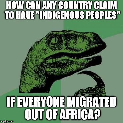 Philosoraptor Meme | HOW CAN ANY COUNTRY CLAIM TO HAVE "INDIGENOUS PEOPLES"; IF EVERYONE MIGRATED OUT OF AFRICA? | image tagged in memes,philosoraptor | made w/ Imgflip meme maker