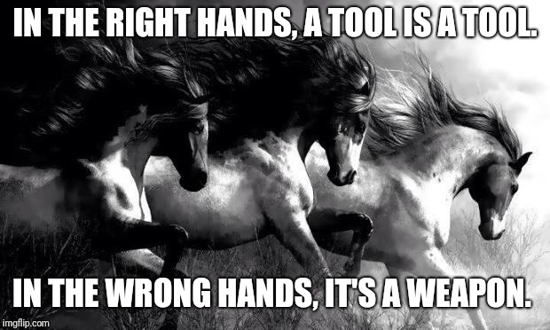All In The Hands | IN THE RIGHT HANDS, A TOOL IS A TOOL. IN THE WRONG HANDS, IT'S A WEAPON. | image tagged in horses | made w/ Imgflip meme maker