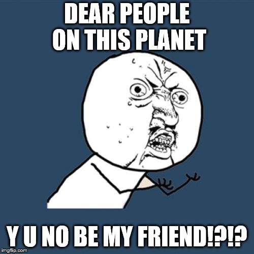 Y u no want to be my friend anyone out there!?!? | DEAR PEOPLE ON THIS PLANET; Y U NO BE MY FRIEND!?!? | image tagged in memes,y u no | made w/ Imgflip meme maker