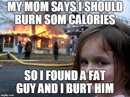 Disaster Girl Meme | MY MOM SAYS I SHOULD BURN SOM CALORIES; SO I FOUND A FAT GUY AND I BURT HIM | image tagged in memes,disaster girl | made w/ Imgflip meme maker