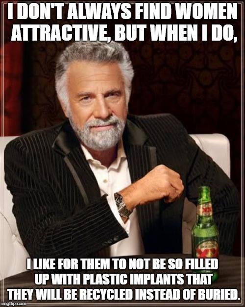 The Most Interesting Man In The World Meme | I DON'T ALWAYS FIND WOMEN ATTRACTIVE, BUT WHEN I DO, I LIKE FOR THEM TO NOT BE SO FILLED UP WITH PLASTIC IMPLANTS THAT THEY WILL BE RECYCLED INSTEAD OF BURIED. | image tagged in memes,the most interesting man in the world,funny,plastic surgery,women,why | made w/ Imgflip meme maker
