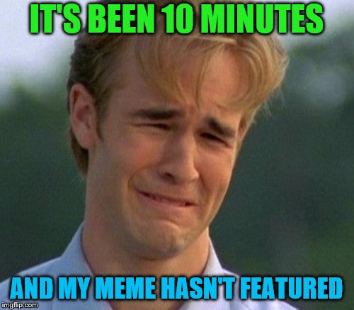 IT'S BEEN 10 MINUTES AND MY MEME HASN'T FEATURED | made w/ Imgflip meme maker