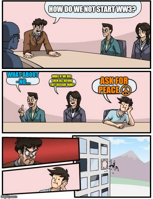 Boardroom Meeting Suggestion Meme | HOW DO WE NOT START WW3? WHAT ABOUT - NO.... WHAT IF WE KILL THEM ALL BEFORE THEY DECLARE WAR? ASK FOR PEACE ☮️ | image tagged in memes,boardroom meeting suggestion | made w/ Imgflip meme maker