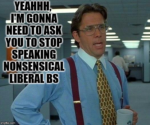 Yeahhh, liberals speaking stupid liberal BS | YEAHHH, I'M GONNA NEED TO ASK YOU TO STOP SPEAKING NONSENSICAL LIBERAL BS | image tagged in memes,that would be great,i'm gonna need to ask you,office space,liberals,political meme | made w/ Imgflip meme maker