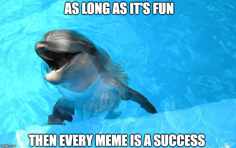 Why We Are Here | AS LONG AS IT'S FUN; THEN EVERY MEME IS A SUCCESS | image tagged in laughing dolphin,memes | made w/ Imgflip meme maker